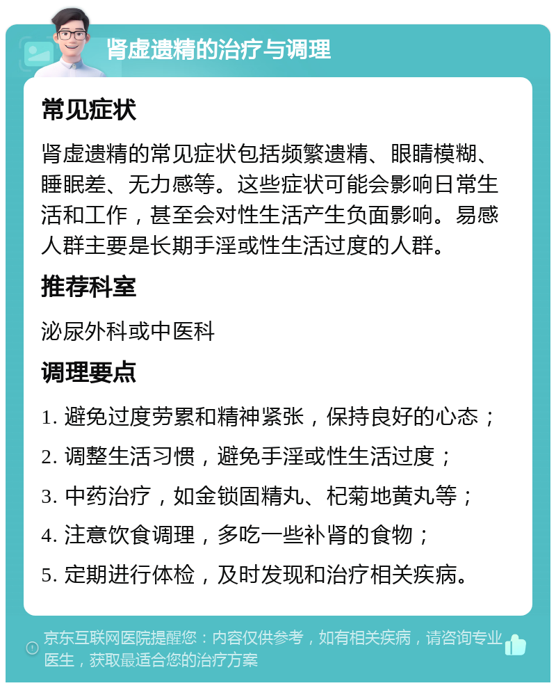 肾虚遗精的治疗与调理 常见症状 肾虚遗精的常见症状包括频繁遗精、眼睛模糊、睡眠差、无力感等。这些症状可能会影响日常生活和工作，甚至会对性生活产生负面影响。易感人群主要是长期手淫或性生活过度的人群。 推荐科室 泌尿外科或中医科 调理要点 1. 避免过度劳累和精神紧张，保持良好的心态； 2. 调整生活习惯，避免手淫或性生活过度； 3. 中药治疗，如金锁固精丸、杞菊地黄丸等； 4. 注意饮食调理，多吃一些补肾的食物； 5. 定期进行体检，及时发现和治疗相关疾病。