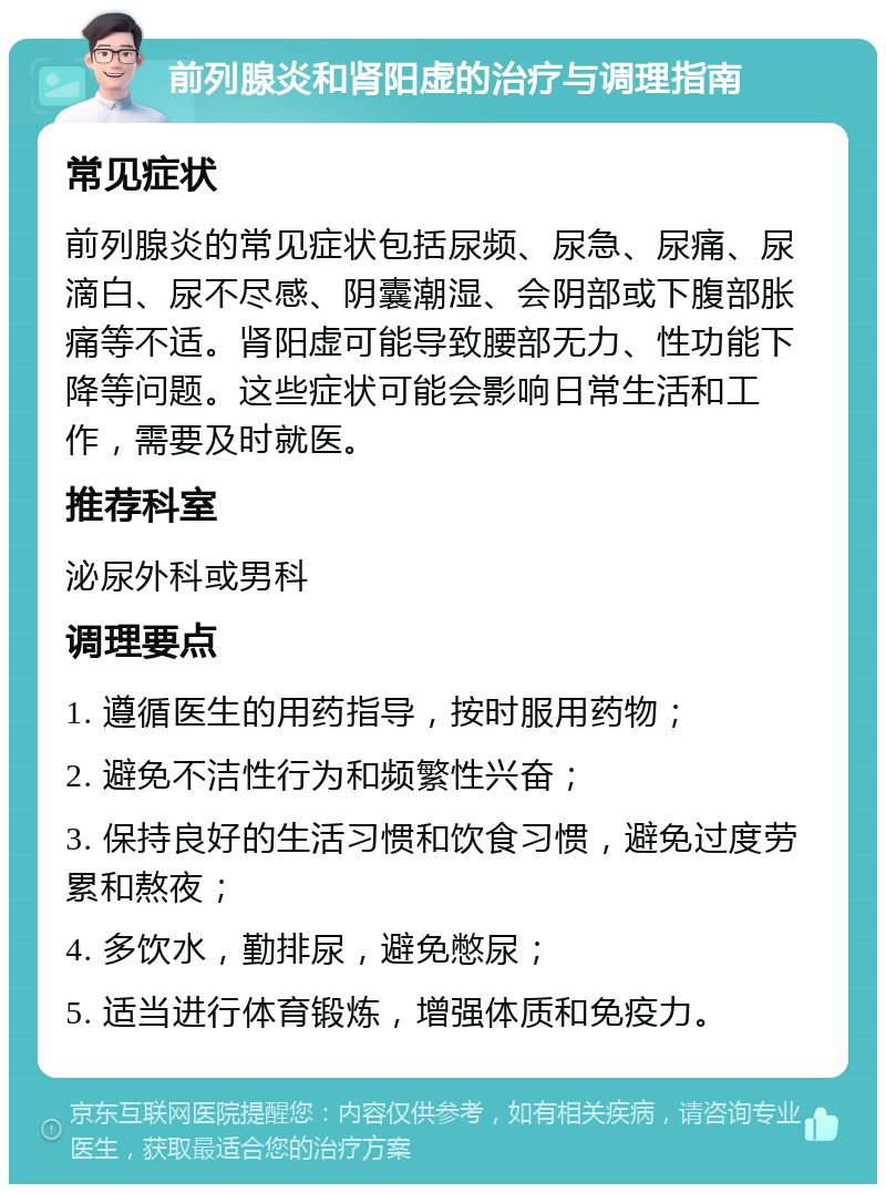 前列腺炎和肾阳虚的治疗与调理指南 常见症状 前列腺炎的常见症状包括尿频、尿急、尿痛、尿滴白、尿不尽感、阴囊潮湿、会阴部或下腹部胀痛等不适。肾阳虚可能导致腰部无力、性功能下降等问题。这些症状可能会影响日常生活和工作，需要及时就医。 推荐科室 泌尿外科或男科 调理要点 1. 遵循医生的用药指导，按时服用药物； 2. 避免不洁性行为和频繁性兴奋； 3. 保持良好的生活习惯和饮食习惯，避免过度劳累和熬夜； 4. 多饮水，勤排尿，避免憋尿； 5. 适当进行体育锻炼，增强体质和免疫力。