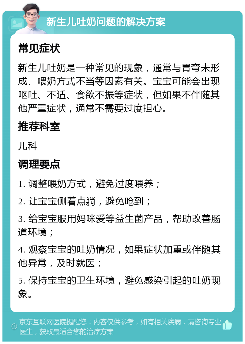 新生儿吐奶问题的解决方案 常见症状 新生儿吐奶是一种常见的现象，通常与胃弯未形成、喂奶方式不当等因素有关。宝宝可能会出现呕吐、不适、食欲不振等症状，但如果不伴随其他严重症状，通常不需要过度担心。 推荐科室 儿科 调理要点 1. 调整喂奶方式，避免过度喂养； 2. 让宝宝侧着点躺，避免呛到； 3. 给宝宝服用妈咪爱等益生菌产品，帮助改善肠道环境； 4. 观察宝宝的吐奶情况，如果症状加重或伴随其他异常，及时就医； 5. 保持宝宝的卫生环境，避免感染引起的吐奶现象。