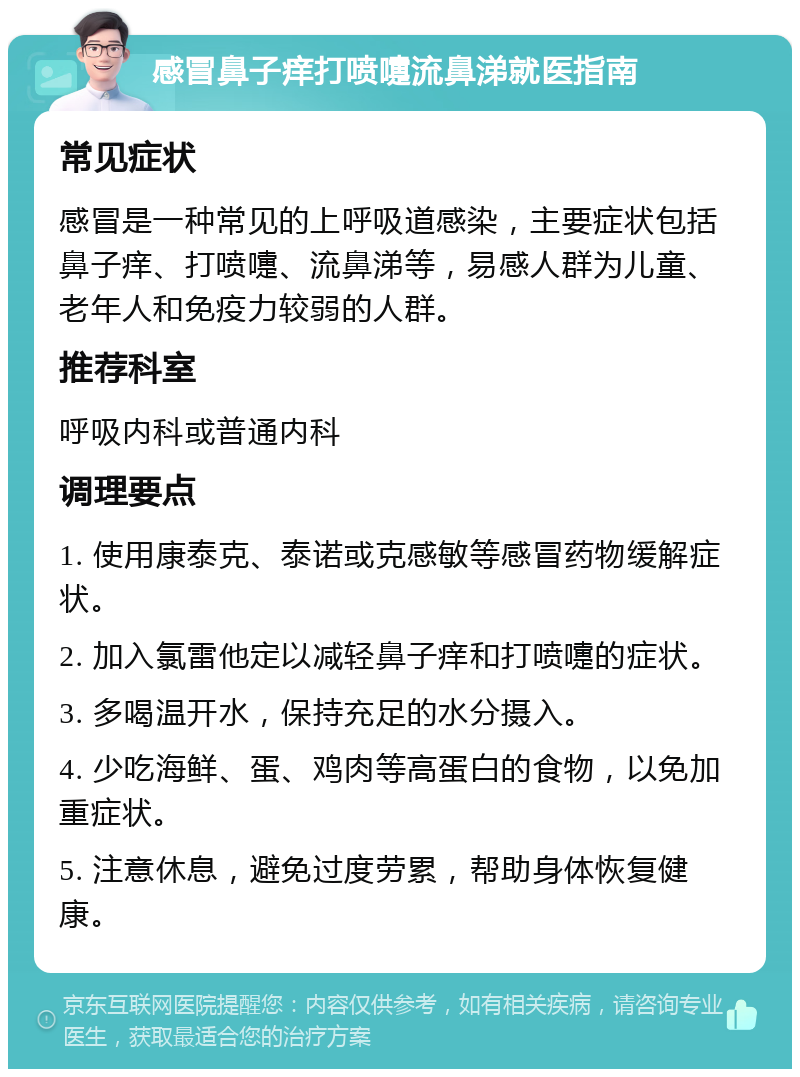 感冒鼻子痒打喷嚏流鼻涕就医指南 常见症状 感冒是一种常见的上呼吸道感染，主要症状包括鼻子痒、打喷嚏、流鼻涕等，易感人群为儿童、老年人和免疫力较弱的人群。 推荐科室 呼吸内科或普通内科 调理要点 1. 使用康泰克、泰诺或克感敏等感冒药物缓解症状。 2. 加入氯雷他定以减轻鼻子痒和打喷嚏的症状。 3. 多喝温开水，保持充足的水分摄入。 4. 少吃海鲜、蛋、鸡肉等高蛋白的食物，以免加重症状。 5. 注意休息，避免过度劳累，帮助身体恢复健康。