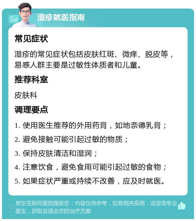 湿疹就医指南 常见症状 湿疹的常见症状包括皮肤红斑、微痒、脱皮等，易感人群主要是过敏性体质者和儿童。 推荐科室 皮肤科 调理要点 1. 使用医生推荐的外用药膏，如地奈德乳膏； 2. 避免接触可能引起过敏的物质； 3. 保持皮肤清洁和湿润； 4. 注意饮食，避免食用可能引起过敏的食物； 5. 如果症状严重或持续不改善，应及时就医。