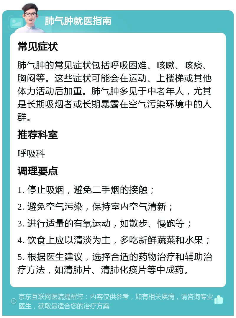 肺气肿就医指南 常见症状 肺气肿的常见症状包括呼吸困难、咳嗽、咳痰、胸闷等。这些症状可能会在运动、上楼梯或其他体力活动后加重。肺气肿多见于中老年人，尤其是长期吸烟者或长期暴露在空气污染环境中的人群。 推荐科室 呼吸科 调理要点 1. 停止吸烟，避免二手烟的接触； 2. 避免空气污染，保持室内空气清新； 3. 进行适量的有氧运动，如散步、慢跑等； 4. 饮食上应以清淡为主，多吃新鲜蔬菜和水果； 5. 根据医生建议，选择合适的药物治疗和辅助治疗方法，如清肺片、清肺化痰片等中成药。