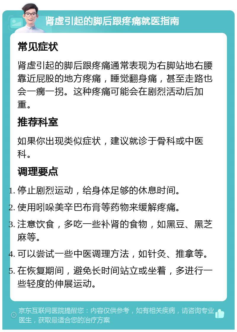 肾虚引起的脚后跟疼痛就医指南 常见症状 肾虚引起的脚后跟疼痛通常表现为右脚站地右腰靠近屁股的地方疼痛，睡觉翻身痛，甚至走路也会一瘸一拐。这种疼痛可能会在剧烈活动后加重。 推荐科室 如果你出现类似症状，建议就诊于骨科或中医科。 调理要点 停止剧烈运动，给身体足够的休息时间。 使用吲哚美辛巴布膏等药物来缓解疼痛。 注意饮食，多吃一些补肾的食物，如黑豆、黑芝麻等。 可以尝试一些中医调理方法，如针灸、推拿等。 在恢复期间，避免长时间站立或坐着，多进行一些轻度的伸展运动。