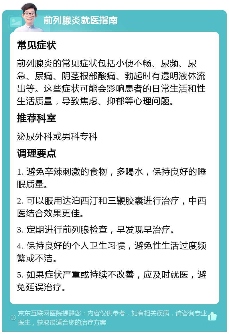 前列腺炎就医指南 常见症状 前列腺炎的常见症状包括小便不畅、尿频、尿急、尿痛、阴茎根部酸痛、勃起时有透明液体流出等。这些症状可能会影响患者的日常生活和性生活质量，导致焦虑、抑郁等心理问题。 推荐科室 泌尿外科或男科专科 调理要点 1. 避免辛辣刺激的食物，多喝水，保持良好的睡眠质量。 2. 可以服用达泊西汀和三鞭胶囊进行治疗，中西医结合效果更佳。 3. 定期进行前列腺检查，早发现早治疗。 4. 保持良好的个人卫生习惯，避免性生活过度频繁或不洁。 5. 如果症状严重或持续不改善，应及时就医，避免延误治疗。