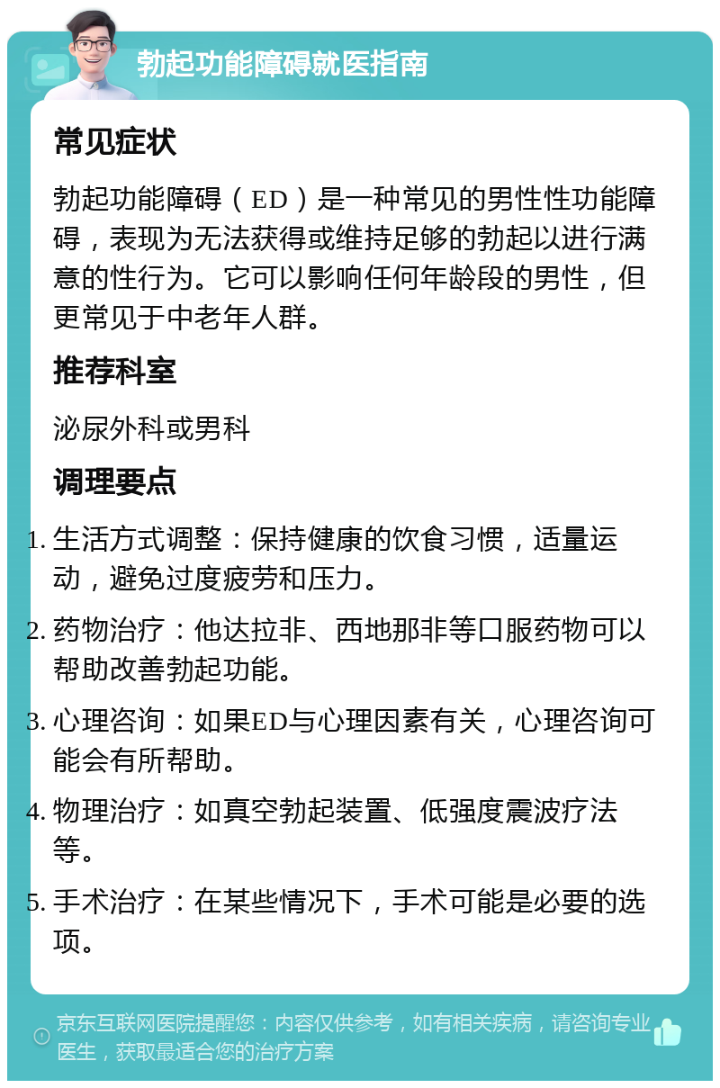 勃起功能障碍就医指南 常见症状 勃起功能障碍（ED）是一种常见的男性性功能障碍，表现为无法获得或维持足够的勃起以进行满意的性行为。它可以影响任何年龄段的男性，但更常见于中老年人群。 推荐科室 泌尿外科或男科 调理要点 生活方式调整：保持健康的饮食习惯，适量运动，避免过度疲劳和压力。 药物治疗：他达拉非、西地那非等口服药物可以帮助改善勃起功能。 心理咨询：如果ED与心理因素有关，心理咨询可能会有所帮助。 物理治疗：如真空勃起装置、低强度震波疗法等。 手术治疗：在某些情况下，手术可能是必要的选项。