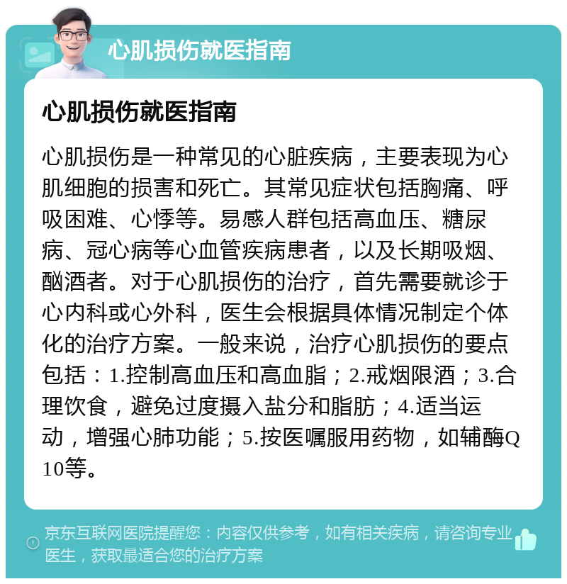 心肌损伤就医指南 心肌损伤就医指南 心肌损伤是一种常见的心脏疾病，主要表现为心肌细胞的损害和死亡。其常见症状包括胸痛、呼吸困难、心悸等。易感人群包括高血压、糖尿病、冠心病等心血管疾病患者，以及长期吸烟、酗酒者。对于心肌损伤的治疗，首先需要就诊于心内科或心外科，医生会根据具体情况制定个体化的治疗方案。一般来说，治疗心肌损伤的要点包括：1.控制高血压和高血脂；2.戒烟限酒；3.合理饮食，避免过度摄入盐分和脂肪；4.适当运动，增强心肺功能；5.按医嘱服用药物，如辅酶Q10等。