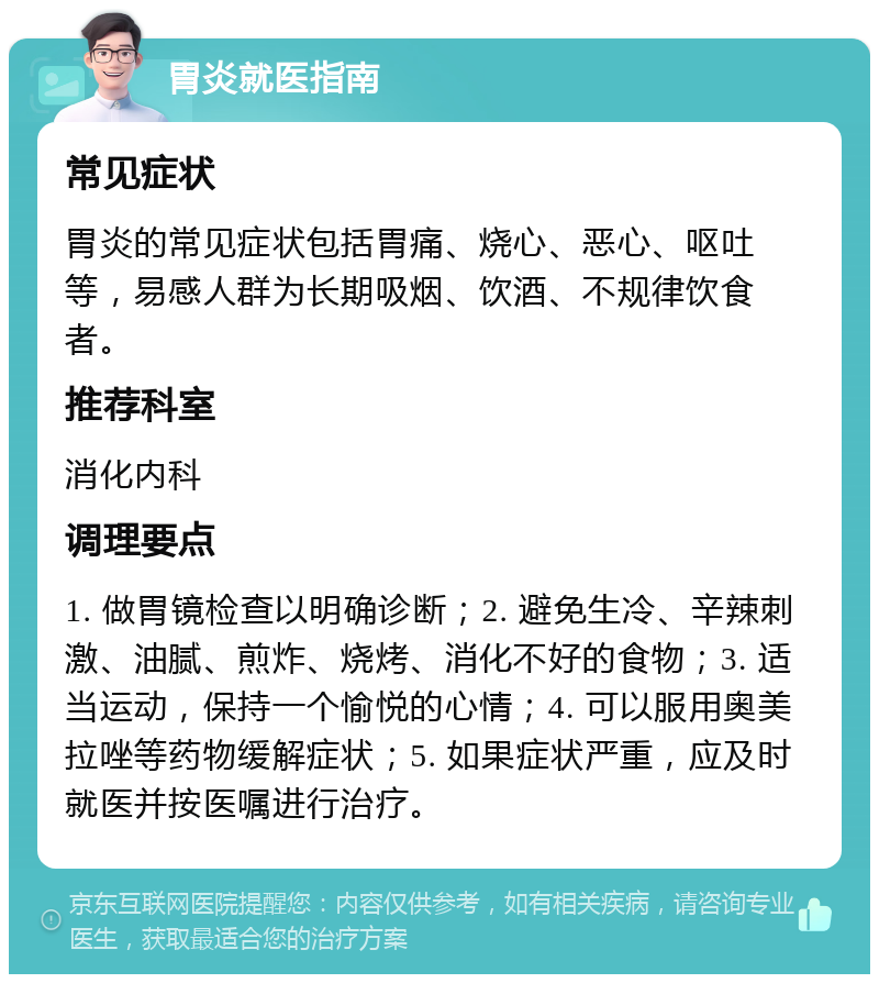 胃炎就医指南 常见症状 胃炎的常见症状包括胃痛、烧心、恶心、呕吐等，易感人群为长期吸烟、饮酒、不规律饮食者。 推荐科室 消化内科 调理要点 1. 做胃镜检查以明确诊断；2. 避免生冷、辛辣刺激、油腻、煎炸、烧烤、消化不好的食物；3. 适当运动，保持一个愉悦的心情；4. 可以服用奥美拉唑等药物缓解症状；5. 如果症状严重，应及时就医并按医嘱进行治疗。