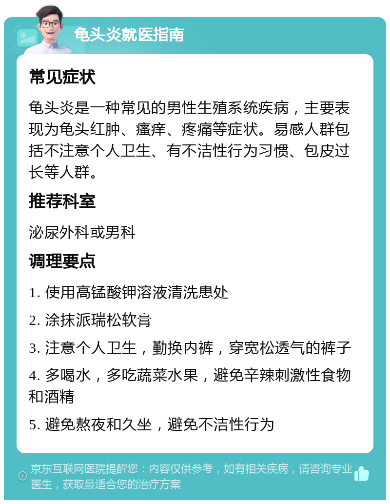 龟头炎就医指南 常见症状 龟头炎是一种常见的男性生殖系统疾病，主要表现为龟头红肿、瘙痒、疼痛等症状。易感人群包括不注意个人卫生、有不洁性行为习惯、包皮过长等人群。 推荐科室 泌尿外科或男科 调理要点 1. 使用高锰酸钾溶液清洗患处 2. 涂抹派瑞松软膏 3. 注意个人卫生，勤换内裤，穿宽松透气的裤子 4. 多喝水，多吃蔬菜水果，避免辛辣刺激性食物和酒精 5. 避免熬夜和久坐，避免不洁性行为