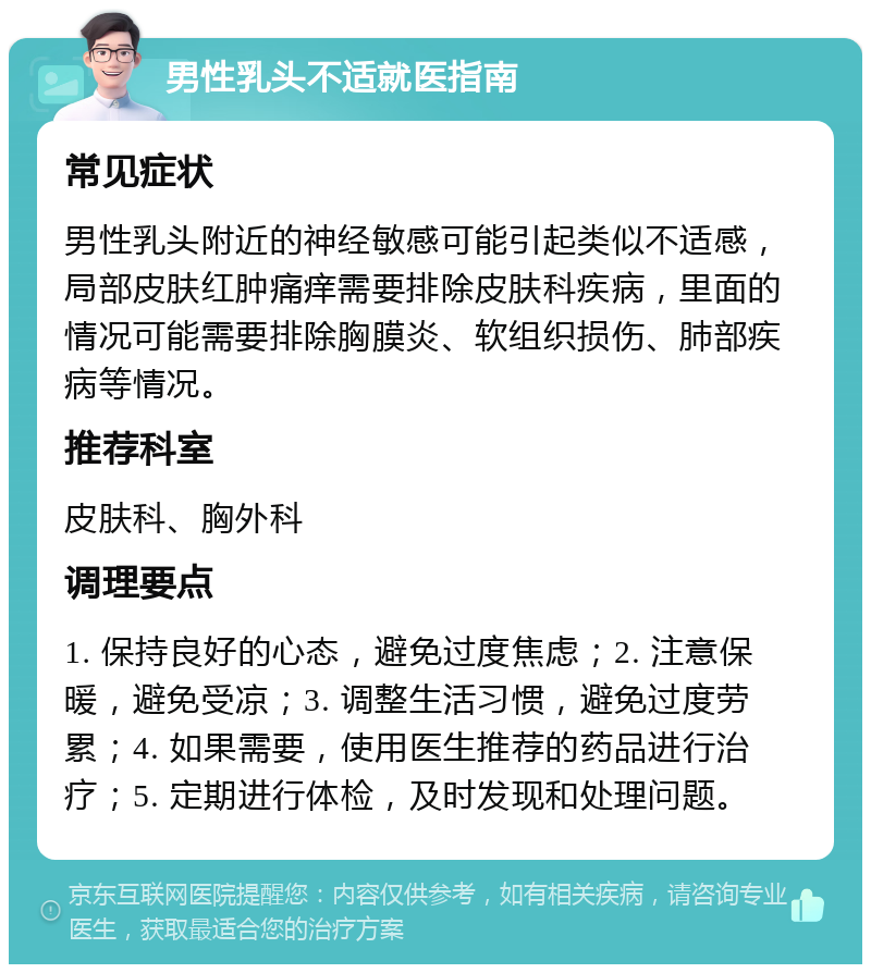 男性乳头不适就医指南 常见症状 男性乳头附近的神经敏感可能引起类似不适感，局部皮肤红肿痛痒需要排除皮肤科疾病，里面的情况可能需要排除胸膜炎、软组织损伤、肺部疾病等情况。 推荐科室 皮肤科、胸外科 调理要点 1. 保持良好的心态，避免过度焦虑；2. 注意保暖，避免受凉；3. 调整生活习惯，避免过度劳累；4. 如果需要，使用医生推荐的药品进行治疗；5. 定期进行体检，及时发现和处理问题。