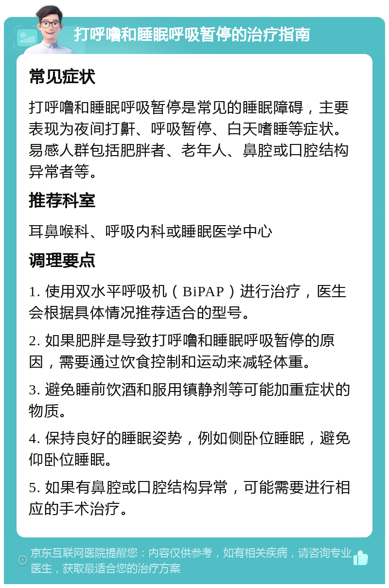 打呼噜和睡眠呼吸暂停的治疗指南 常见症状 打呼噜和睡眠呼吸暂停是常见的睡眠障碍，主要表现为夜间打鼾、呼吸暂停、白天嗜睡等症状。易感人群包括肥胖者、老年人、鼻腔或口腔结构异常者等。 推荐科室 耳鼻喉科、呼吸内科或睡眠医学中心 调理要点 1. 使用双水平呼吸机（BiPAP）进行治疗，医生会根据具体情况推荐适合的型号。 2. 如果肥胖是导致打呼噜和睡眠呼吸暂停的原因，需要通过饮食控制和运动来减轻体重。 3. 避免睡前饮酒和服用镇静剂等可能加重症状的物质。 4. 保持良好的睡眠姿势，例如侧卧位睡眠，避免仰卧位睡眠。 5. 如果有鼻腔或口腔结构异常，可能需要进行相应的手术治疗。