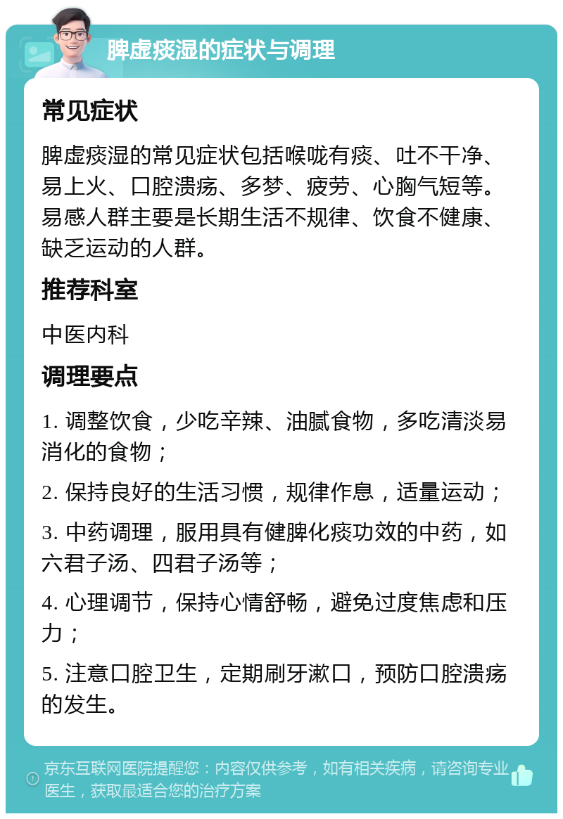 脾虚痰湿的症状与调理 常见症状 脾虚痰湿的常见症状包括喉咙有痰、吐不干净、易上火、口腔溃疡、多梦、疲劳、心胸气短等。易感人群主要是长期生活不规律、饮食不健康、缺乏运动的人群。 推荐科室 中医内科 调理要点 1. 调整饮食，少吃辛辣、油腻食物，多吃清淡易消化的食物； 2. 保持良好的生活习惯，规律作息，适量运动； 3. 中药调理，服用具有健脾化痰功效的中药，如六君子汤、四君子汤等； 4. 心理调节，保持心情舒畅，避免过度焦虑和压力； 5. 注意口腔卫生，定期刷牙漱口，预防口腔溃疡的发生。