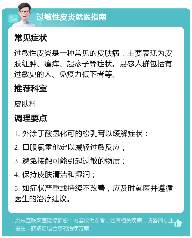 过敏性皮炎就医指南 常见症状 过敏性皮炎是一种常见的皮肤病，主要表现为皮肤红肿、瘙痒、起疹子等症状。易感人群包括有过敏史的人、免疫力低下者等。 推荐科室 皮肤科 调理要点 1. 外涂丁酸氢化可的松乳膏以缓解症状； 2. 口服氯雷他定以减轻过敏反应； 3. 避免接触可能引起过敏的物质； 4. 保持皮肤清洁和湿润； 5. 如症状严重或持续不改善，应及时就医并遵循医生的治疗建议。