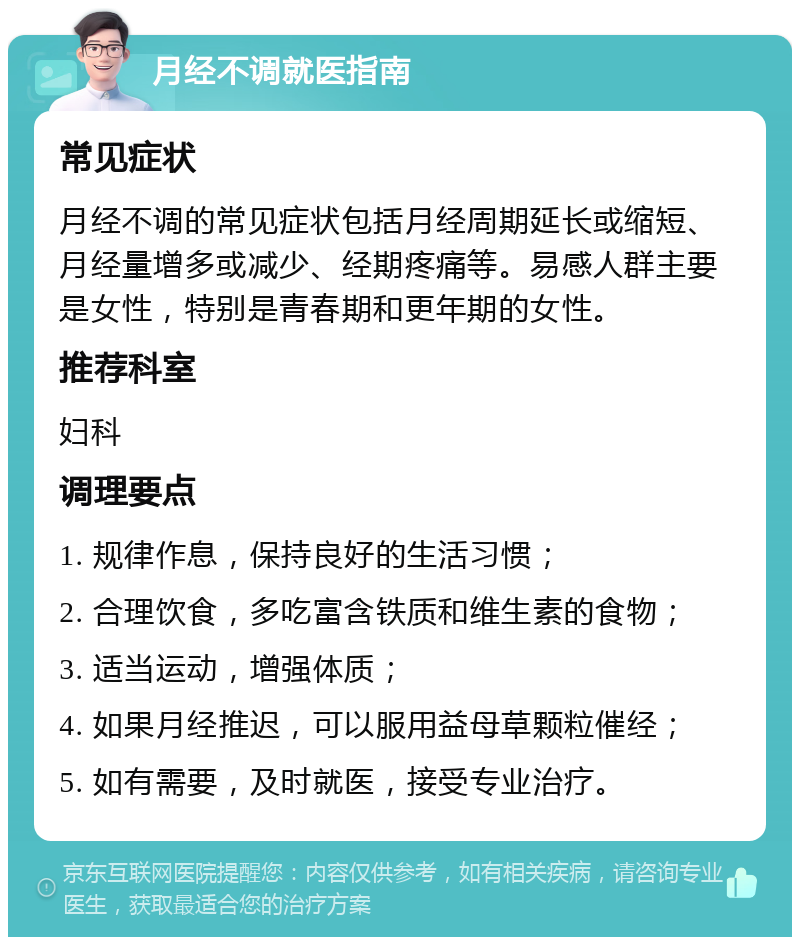 月经不调就医指南 常见症状 月经不调的常见症状包括月经周期延长或缩短、月经量增多或减少、经期疼痛等。易感人群主要是女性，特别是青春期和更年期的女性。 推荐科室 妇科 调理要点 1. 规律作息，保持良好的生活习惯； 2. 合理饮食，多吃富含铁质和维生素的食物； 3. 适当运动，增强体质； 4. 如果月经推迟，可以服用益母草颗粒催经； 5. 如有需要，及时就医，接受专业治疗。