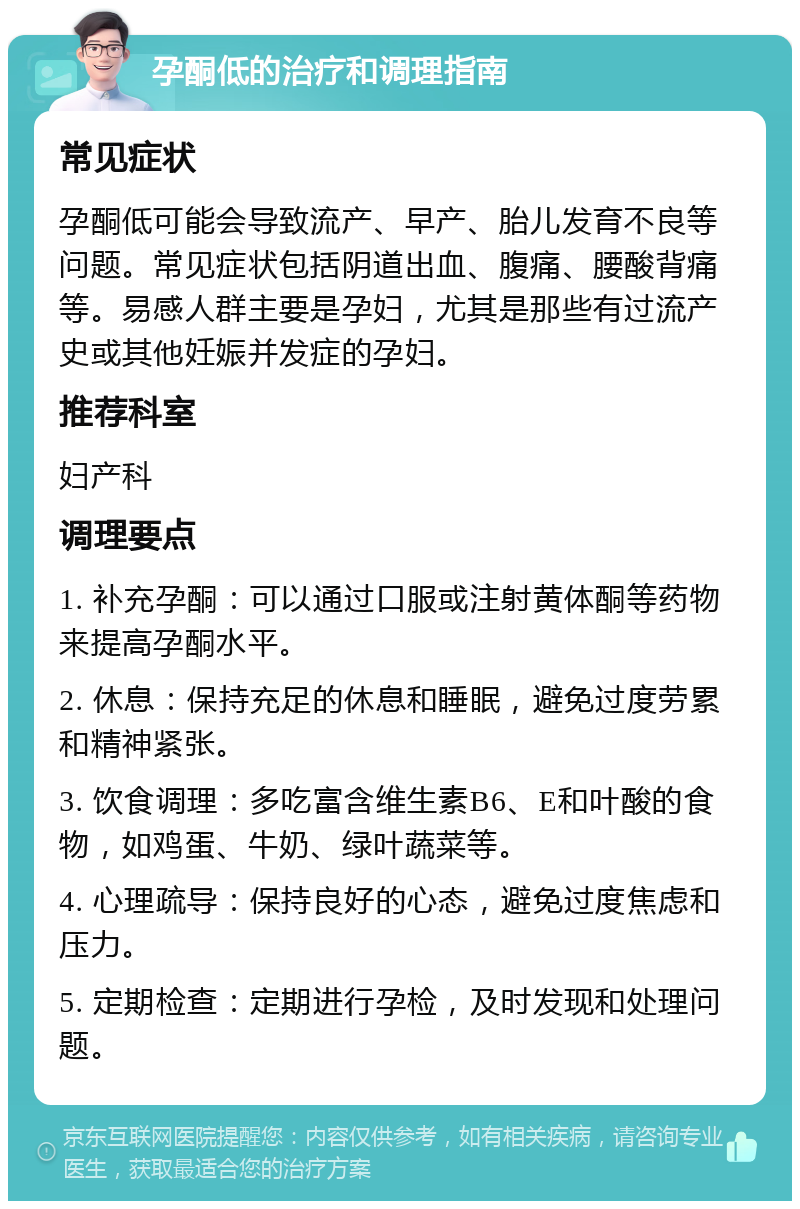 孕酮低的治疗和调理指南 常见症状 孕酮低可能会导致流产、早产、胎儿发育不良等问题。常见症状包括阴道出血、腹痛、腰酸背痛等。易感人群主要是孕妇，尤其是那些有过流产史或其他妊娠并发症的孕妇。 推荐科室 妇产科 调理要点 1. 补充孕酮：可以通过口服或注射黄体酮等药物来提高孕酮水平。 2. 休息：保持充足的休息和睡眠，避免过度劳累和精神紧张。 3. 饮食调理：多吃富含维生素B6、E和叶酸的食物，如鸡蛋、牛奶、绿叶蔬菜等。 4. 心理疏导：保持良好的心态，避免过度焦虑和压力。 5. 定期检查：定期进行孕检，及时发现和处理问题。