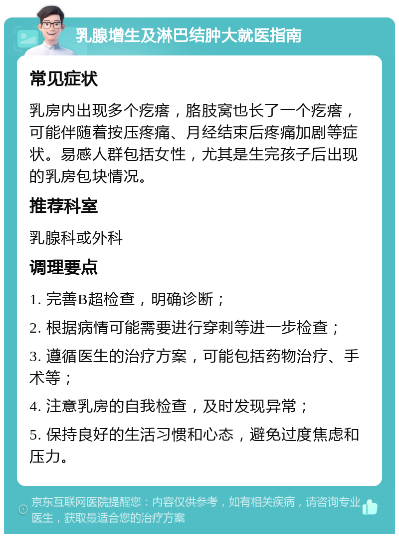 乳腺增生及淋巴结肿大就医指南 常见症状 乳房内出现多个疙瘩，胳肢窝也长了一个疙瘩，可能伴随着按压疼痛、月经结束后疼痛加剧等症状。易感人群包括女性，尤其是生完孩子后出现的乳房包块情况。 推荐科室 乳腺科或外科 调理要点 1. 完善B超检查，明确诊断； 2. 根据病情可能需要进行穿刺等进一步检查； 3. 遵循医生的治疗方案，可能包括药物治疗、手术等； 4. 注意乳房的自我检查，及时发现异常； 5. 保持良好的生活习惯和心态，避免过度焦虑和压力。