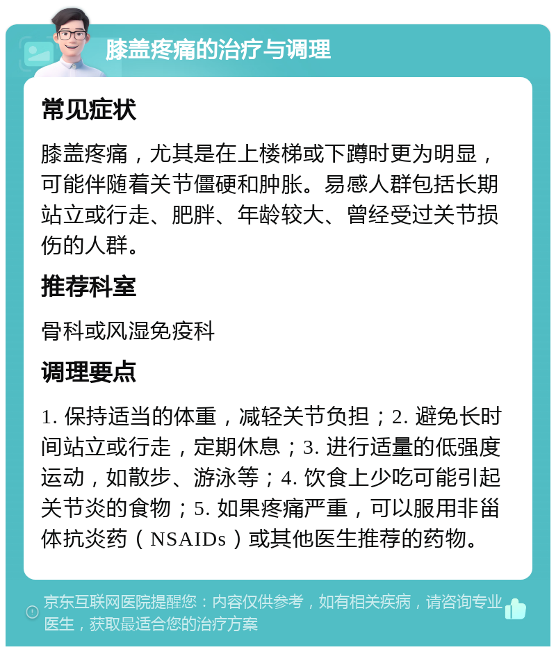 膝盖疼痛的治疗与调理 常见症状 膝盖疼痛，尤其是在上楼梯或下蹲时更为明显，可能伴随着关节僵硬和肿胀。易感人群包括长期站立或行走、肥胖、年龄较大、曾经受过关节损伤的人群。 推荐科室 骨科或风湿免疫科 调理要点 1. 保持适当的体重，减轻关节负担；2. 避免长时间站立或行走，定期休息；3. 进行适量的低强度运动，如散步、游泳等；4. 饮食上少吃可能引起关节炎的食物；5. 如果疼痛严重，可以服用非甾体抗炎药（NSAIDs）或其他医生推荐的药物。