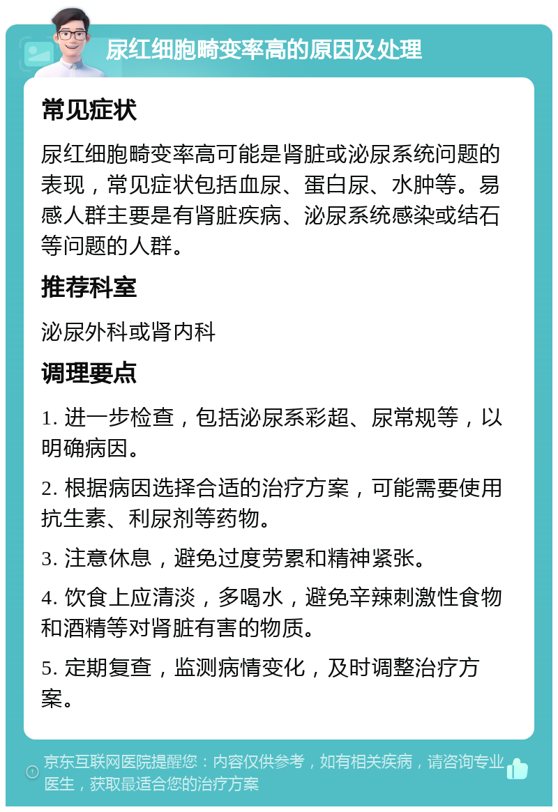 尿红细胞畸变率高的原因及处理 常见症状 尿红细胞畸变率高可能是肾脏或泌尿系统问题的表现，常见症状包括血尿、蛋白尿、水肿等。易感人群主要是有肾脏疾病、泌尿系统感染或结石等问题的人群。 推荐科室 泌尿外科或肾内科 调理要点 1. 进一步检查，包括泌尿系彩超、尿常规等，以明确病因。 2. 根据病因选择合适的治疗方案，可能需要使用抗生素、利尿剂等药物。 3. 注意休息，避免过度劳累和精神紧张。 4. 饮食上应清淡，多喝水，避免辛辣刺激性食物和酒精等对肾脏有害的物质。 5. 定期复查，监测病情变化，及时调整治疗方案。