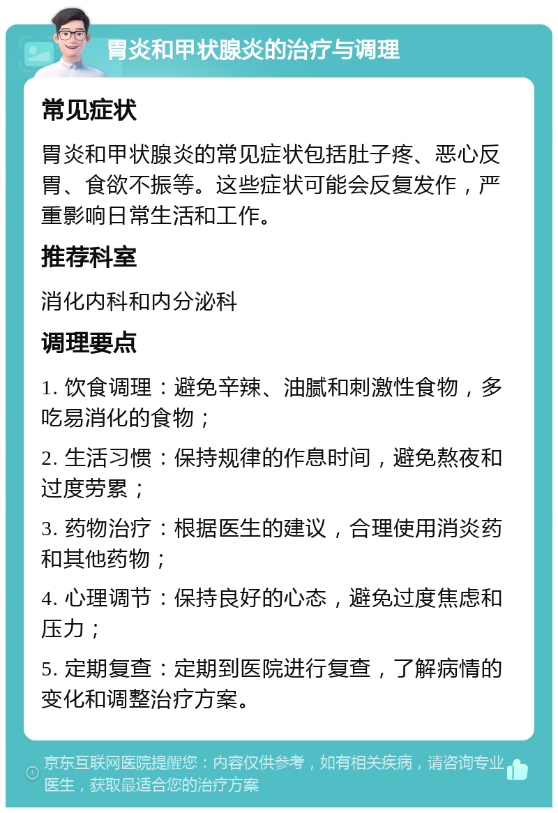 胃炎和甲状腺炎的治疗与调理 常见症状 胃炎和甲状腺炎的常见症状包括肚子疼、恶心反胃、食欲不振等。这些症状可能会反复发作，严重影响日常生活和工作。 推荐科室 消化内科和内分泌科 调理要点 1. 饮食调理：避免辛辣、油腻和刺激性食物，多吃易消化的食物； 2. 生活习惯：保持规律的作息时间，避免熬夜和过度劳累； 3. 药物治疗：根据医生的建议，合理使用消炎药和其他药物； 4. 心理调节：保持良好的心态，避免过度焦虑和压力； 5. 定期复查：定期到医院进行复查，了解病情的变化和调整治疗方案。