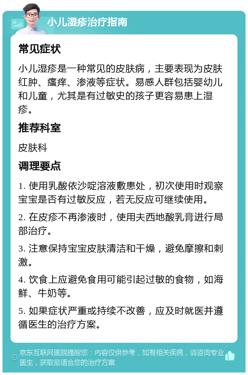 小儿湿疹治疗指南 常见症状 小儿湿疹是一种常见的皮肤病，主要表现为皮肤红肿、瘙痒、渗液等症状。易感人群包括婴幼儿和儿童，尤其是有过敏史的孩子更容易患上湿疹。 推荐科室 皮肤科 调理要点 1. 使用乳酸依沙啶溶液敷患处，初次使用时观察宝宝是否有过敏反应，若无反应可继续使用。 2. 在皮疹不再渗液时，使用夫西地酸乳膏进行局部治疗。 3. 注意保持宝宝皮肤清洁和干燥，避免摩擦和刺激。 4. 饮食上应避免食用可能引起过敏的食物，如海鲜、牛奶等。 5. 如果症状严重或持续不改善，应及时就医并遵循医生的治疗方案。