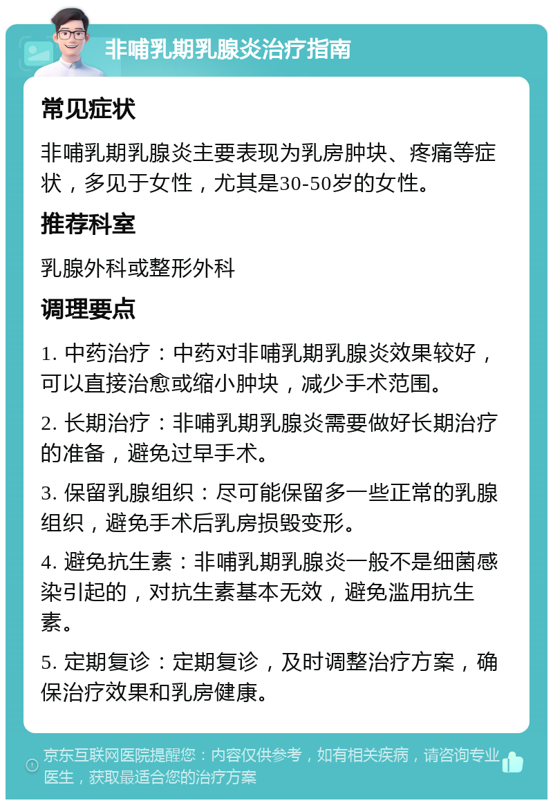 非哺乳期乳腺炎治疗指南 常见症状 非哺乳期乳腺炎主要表现为乳房肿块、疼痛等症状，多见于女性，尤其是30-50岁的女性。 推荐科室 乳腺外科或整形外科 调理要点 1. 中药治疗：中药对非哺乳期乳腺炎效果较好，可以直接治愈或缩小肿块，减少手术范围。 2. 长期治疗：非哺乳期乳腺炎需要做好长期治疗的准备，避免过早手术。 3. 保留乳腺组织：尽可能保留多一些正常的乳腺组织，避免手术后乳房损毁变形。 4. 避免抗生素：非哺乳期乳腺炎一般不是细菌感染引起的，对抗生素基本无效，避免滥用抗生素。 5. 定期复诊：定期复诊，及时调整治疗方案，确保治疗效果和乳房健康。