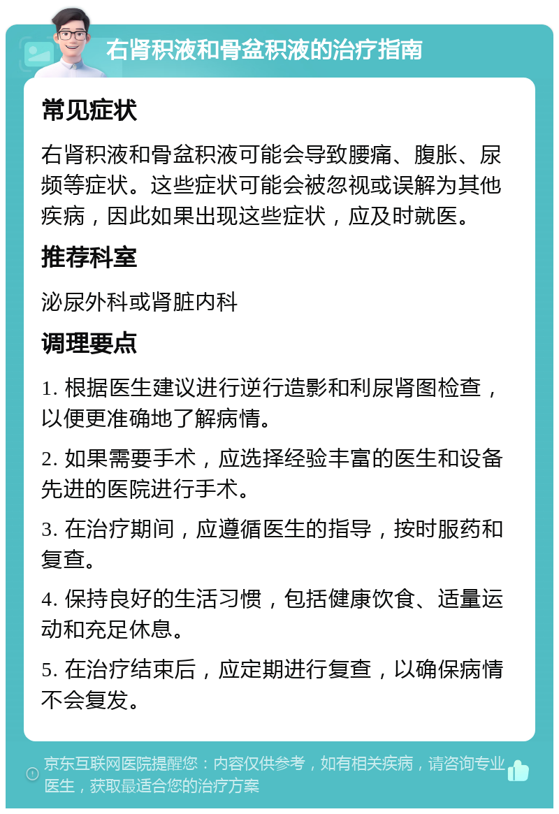 右肾积液和骨盆积液的治疗指南 常见症状 右肾积液和骨盆积液可能会导致腰痛、腹胀、尿频等症状。这些症状可能会被忽视或误解为其他疾病，因此如果出现这些症状，应及时就医。 推荐科室 泌尿外科或肾脏内科 调理要点 1. 根据医生建议进行逆行造影和利尿肾图检查，以便更准确地了解病情。 2. 如果需要手术，应选择经验丰富的医生和设备先进的医院进行手术。 3. 在治疗期间，应遵循医生的指导，按时服药和复查。 4. 保持良好的生活习惯，包括健康饮食、适量运动和充足休息。 5. 在治疗结束后，应定期进行复查，以确保病情不会复发。