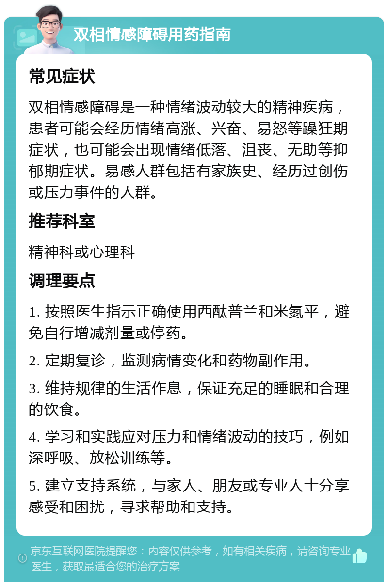 双相情感障碍用药指南 常见症状 双相情感障碍是一种情绪波动较大的精神疾病，患者可能会经历情绪高涨、兴奋、易怒等躁狂期症状，也可能会出现情绪低落、沮丧、无助等抑郁期症状。易感人群包括有家族史、经历过创伤或压力事件的人群。 推荐科室 精神科或心理科 调理要点 1. 按照医生指示正确使用西酞普兰和米氮平，避免自行增减剂量或停药。 2. 定期复诊，监测病情变化和药物副作用。 3. 维持规律的生活作息，保证充足的睡眠和合理的饮食。 4. 学习和实践应对压力和情绪波动的技巧，例如深呼吸、放松训练等。 5. 建立支持系统，与家人、朋友或专业人士分享感受和困扰，寻求帮助和支持。