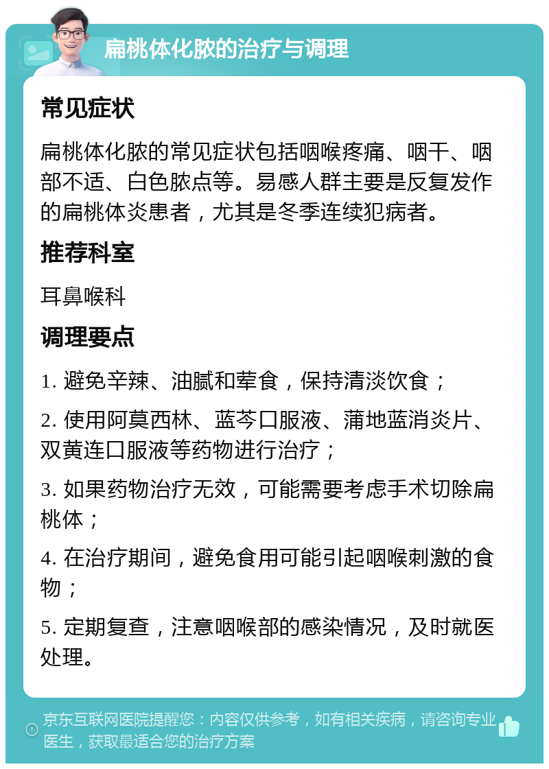 扁桃体化脓的治疗与调理 常见症状 扁桃体化脓的常见症状包括咽喉疼痛、咽干、咽部不适、白色脓点等。易感人群主要是反复发作的扁桃体炎患者，尤其是冬季连续犯病者。 推荐科室 耳鼻喉科 调理要点 1. 避免辛辣、油腻和荤食，保持清淡饮食； 2. 使用阿莫西林、蓝芩口服液、蒲地蓝消炎片、双黄连口服液等药物进行治疗； 3. 如果药物治疗无效，可能需要考虑手术切除扁桃体； 4. 在治疗期间，避免食用可能引起咽喉刺激的食物； 5. 定期复查，注意咽喉部的感染情况，及时就医处理。