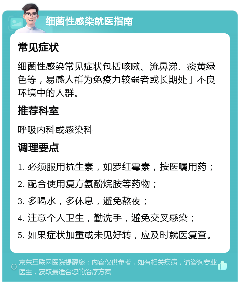 细菌性感染就医指南 常见症状 细菌性感染常见症状包括咳嗽、流鼻涕、痰黄绿色等，易感人群为免疫力较弱者或长期处于不良环境中的人群。 推荐科室 呼吸内科或感染科 调理要点 1. 必须服用抗生素，如罗红霉素，按医嘱用药； 2. 配合使用复方氨酚烷胺等药物； 3. 多喝水，多休息，避免熬夜； 4. 注意个人卫生，勤洗手，避免交叉感染； 5. 如果症状加重或未见好转，应及时就医复查。