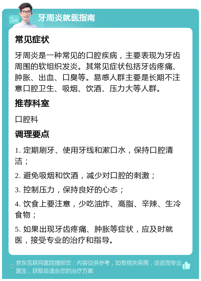 牙周炎就医指南 常见症状 牙周炎是一种常见的口腔疾病，主要表现为牙齿周围的软组织发炎。其常见症状包括牙齿疼痛、肿胀、出血、口臭等。易感人群主要是长期不注意口腔卫生、吸烟、饮酒、压力大等人群。 推荐科室 口腔科 调理要点 1. 定期刷牙、使用牙线和漱口水，保持口腔清洁； 2. 避免吸烟和饮酒，减少对口腔的刺激； 3. 控制压力，保持良好的心态； 4. 饮食上要注意，少吃油炸、高脂、辛辣、生冷食物； 5. 如果出现牙齿疼痛、肿胀等症状，应及时就医，接受专业的治疗和指导。