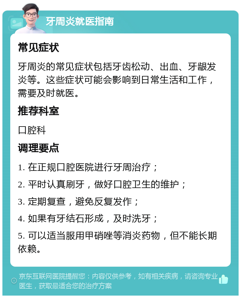 牙周炎就医指南 常见症状 牙周炎的常见症状包括牙齿松动、出血、牙龈发炎等。这些症状可能会影响到日常生活和工作，需要及时就医。 推荐科室 口腔科 调理要点 1. 在正规口腔医院进行牙周治疗； 2. 平时认真刷牙，做好口腔卫生的维护； 3. 定期复查，避免反复发作； 4. 如果有牙结石形成，及时洗牙； 5. 可以适当服用甲硝唑等消炎药物，但不能长期依赖。