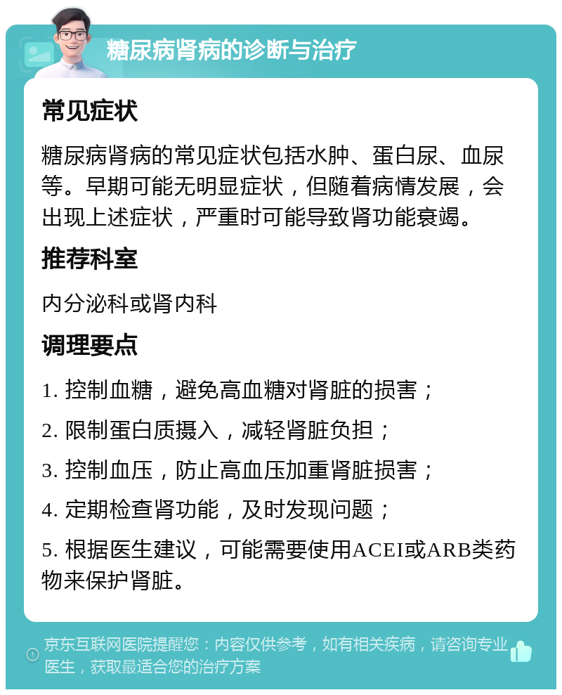 糖尿病肾病的诊断与治疗 常见症状 糖尿病肾病的常见症状包括水肿、蛋白尿、血尿等。早期可能无明显症状，但随着病情发展，会出现上述症状，严重时可能导致肾功能衰竭。 推荐科室 内分泌科或肾内科 调理要点 1. 控制血糖，避免高血糖对肾脏的损害； 2. 限制蛋白质摄入，减轻肾脏负担； 3. 控制血压，防止高血压加重肾脏损害； 4. 定期检查肾功能，及时发现问题； 5. 根据医生建议，可能需要使用ACEI或ARB类药物来保护肾脏。