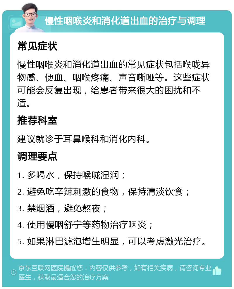 慢性咽喉炎和消化道出血的治疗与调理 常见症状 慢性咽喉炎和消化道出血的常见症状包括喉咙异物感、便血、咽喉疼痛、声音嘶哑等。这些症状可能会反复出现，给患者带来很大的困扰和不适。 推荐科室 建议就诊于耳鼻喉科和消化内科。 调理要点 1. 多喝水，保持喉咙湿润； 2. 避免吃辛辣刺激的食物，保持清淡饮食； 3. 禁烟酒，避免熬夜； 4. 使用慢咽舒宁等药物治疗咽炎； 5. 如果淋巴滤泡增生明显，可以考虑激光治疗。