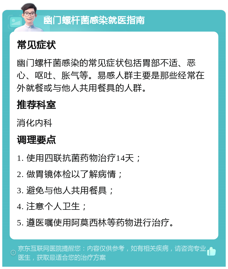 幽门螺杆菌感染就医指南 常见症状 幽门螺杆菌感染的常见症状包括胃部不适、恶心、呕吐、胀气等。易感人群主要是那些经常在外就餐或与他人共用餐具的人群。 推荐科室 消化内科 调理要点 1. 使用四联抗菌药物治疗14天； 2. 做胃镜体检以了解病情； 3. 避免与他人共用餐具； 4. 注意个人卫生； 5. 遵医嘱使用阿莫西林等药物进行治疗。