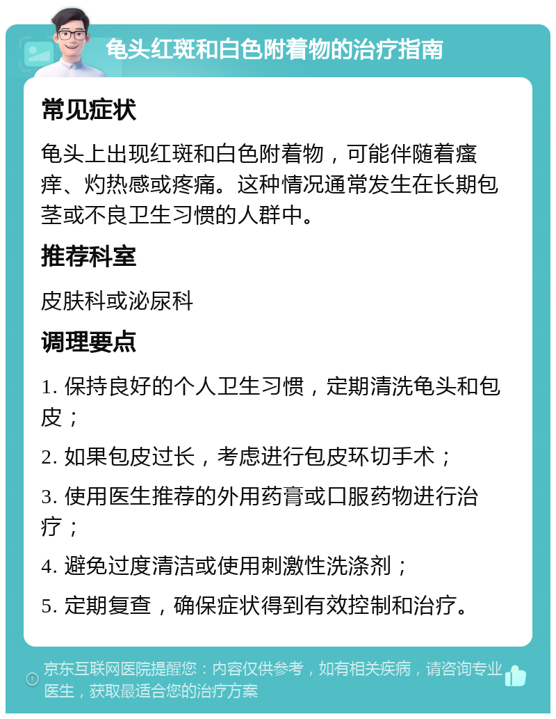 龟头红斑和白色附着物的治疗指南 常见症状 龟头上出现红斑和白色附着物，可能伴随着瘙痒、灼热感或疼痛。这种情况通常发生在长期包茎或不良卫生习惯的人群中。 推荐科室 皮肤科或泌尿科 调理要点 1. 保持良好的个人卫生习惯，定期清洗龟头和包皮； 2. 如果包皮过长，考虑进行包皮环切手术； 3. 使用医生推荐的外用药膏或口服药物进行治疗； 4. 避免过度清洁或使用刺激性洗涤剂； 5. 定期复查，确保症状得到有效控制和治疗。