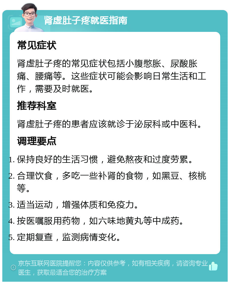 肾虚肚子疼就医指南 常见症状 肾虚肚子疼的常见症状包括小腹憋胀、尿酸胀痛、腰痛等。这些症状可能会影响日常生活和工作，需要及时就医。 推荐科室 肾虚肚子疼的患者应该就诊于泌尿科或中医科。 调理要点 保持良好的生活习惯，避免熬夜和过度劳累。 合理饮食，多吃一些补肾的食物，如黑豆、核桃等。 适当运动，增强体质和免疫力。 按医嘱服用药物，如六味地黄丸等中成药。 定期复查，监测病情变化。