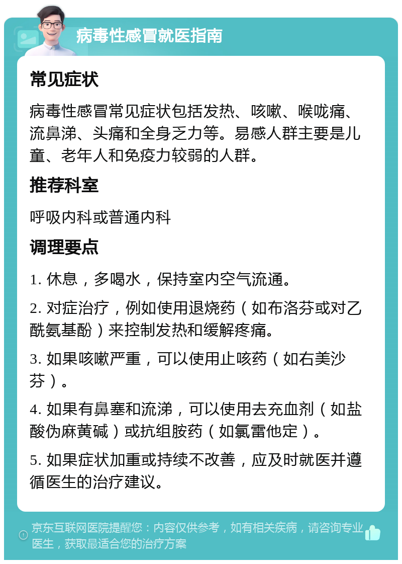 病毒性感冒就医指南 常见症状 病毒性感冒常见症状包括发热、咳嗽、喉咙痛、流鼻涕、头痛和全身乏力等。易感人群主要是儿童、老年人和免疫力较弱的人群。 推荐科室 呼吸内科或普通内科 调理要点 1. 休息，多喝水，保持室内空气流通。 2. 对症治疗，例如使用退烧药（如布洛芬或对乙酰氨基酚）来控制发热和缓解疼痛。 3. 如果咳嗽严重，可以使用止咳药（如右美沙芬）。 4. 如果有鼻塞和流涕，可以使用去充血剂（如盐酸伪麻黄碱）或抗组胺药（如氯雷他定）。 5. 如果症状加重或持续不改善，应及时就医并遵循医生的治疗建议。