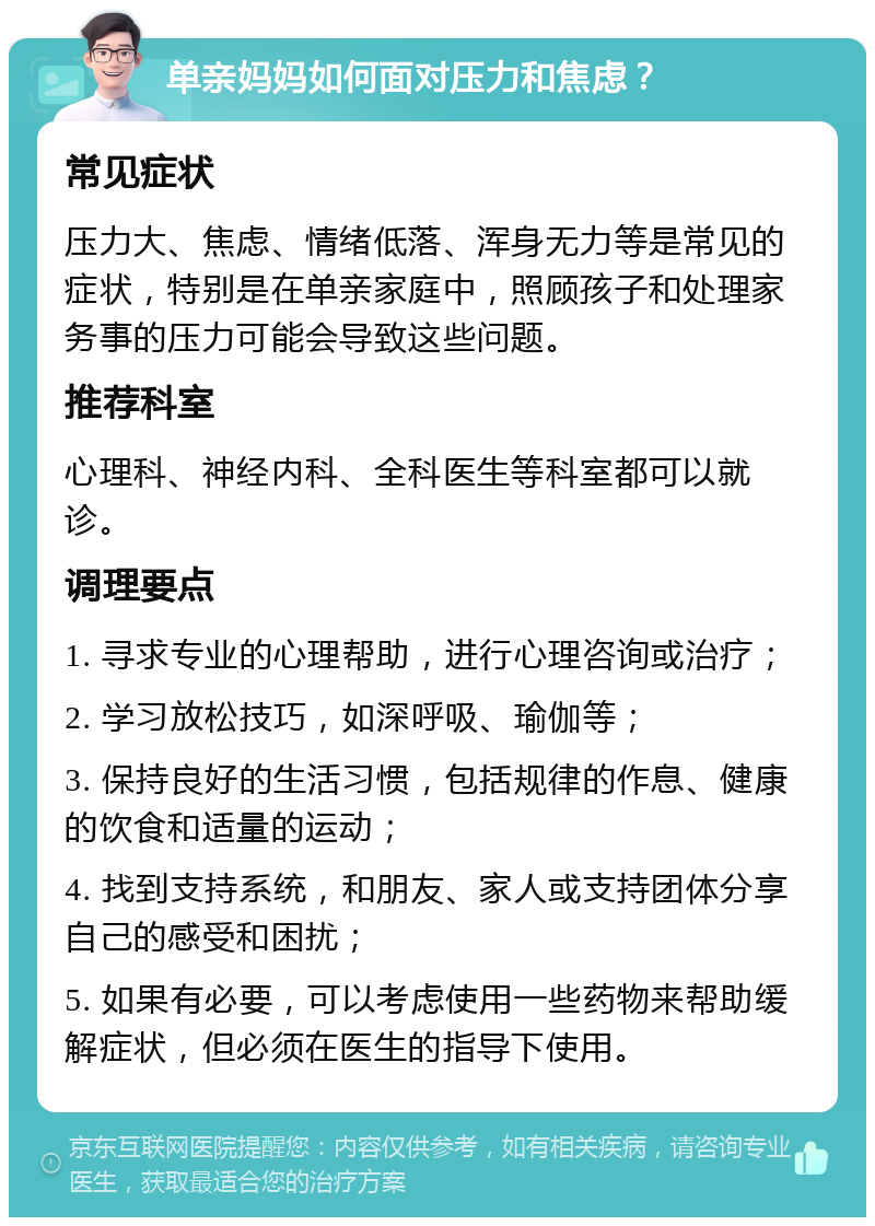 单亲妈妈如何面对压力和焦虑？ 常见症状 压力大、焦虑、情绪低落、浑身无力等是常见的症状，特别是在单亲家庭中，照顾孩子和处理家务事的压力可能会导致这些问题。 推荐科室 心理科、神经内科、全科医生等科室都可以就诊。 调理要点 1. 寻求专业的心理帮助，进行心理咨询或治疗； 2. 学习放松技巧，如深呼吸、瑜伽等； 3. 保持良好的生活习惯，包括规律的作息、健康的饮食和适量的运动； 4. 找到支持系统，和朋友、家人或支持团体分享自己的感受和困扰； 5. 如果有必要，可以考虑使用一些药物来帮助缓解症状，但必须在医生的指导下使用。