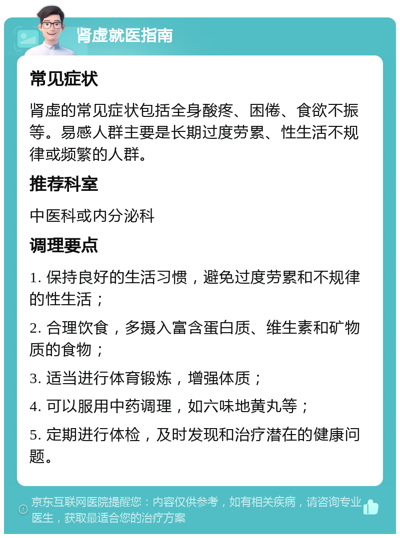 肾虚就医指南 常见症状 肾虚的常见症状包括全身酸疼、困倦、食欲不振等。易感人群主要是长期过度劳累、性生活不规律或频繁的人群。 推荐科室 中医科或内分泌科 调理要点 1. 保持良好的生活习惯，避免过度劳累和不规律的性生活； 2. 合理饮食，多摄入富含蛋白质、维生素和矿物质的食物； 3. 适当进行体育锻炼，增强体质； 4. 可以服用中药调理，如六味地黄丸等； 5. 定期进行体检，及时发现和治疗潜在的健康问题。