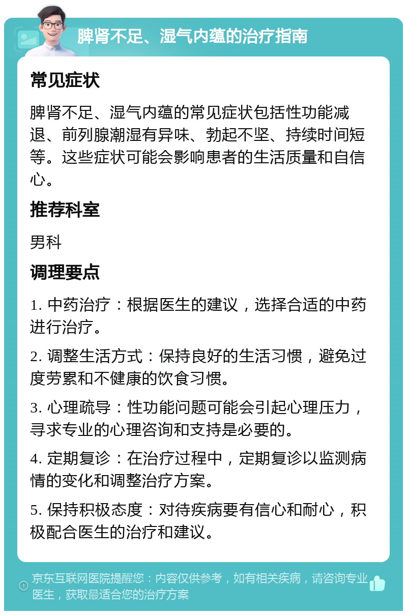 脾肾不足、湿气内蕴的治疗指南 常见症状 脾肾不足、湿气内蕴的常见症状包括性功能减退、前列腺潮湿有异味、勃起不坚、持续时间短等。这些症状可能会影响患者的生活质量和自信心。 推荐科室 男科 调理要点 1. 中药治疗：根据医生的建议，选择合适的中药进行治疗。 2. 调整生活方式：保持良好的生活习惯，避免过度劳累和不健康的饮食习惯。 3. 心理疏导：性功能问题可能会引起心理压力，寻求专业的心理咨询和支持是必要的。 4. 定期复诊：在治疗过程中，定期复诊以监测病情的变化和调整治疗方案。 5. 保持积极态度：对待疾病要有信心和耐心，积极配合医生的治疗和建议。