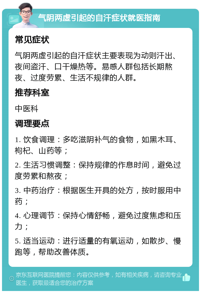 气阴两虚引起的自汗症状就医指南 常见症状 气阴两虚引起的自汗症状主要表现为动则汗出、夜间盗汗、口干燥热等。易感人群包括长期熬夜、过度劳累、生活不规律的人群。 推荐科室 中医科 调理要点 1. 饮食调理：多吃滋阴补气的食物，如黑木耳、枸杞、山药等； 2. 生活习惯调整：保持规律的作息时间，避免过度劳累和熬夜； 3. 中药治疗：根据医生开具的处方，按时服用中药； 4. 心理调节：保持心情舒畅，避免过度焦虑和压力； 5. 适当运动：进行适量的有氧运动，如散步、慢跑等，帮助改善体质。