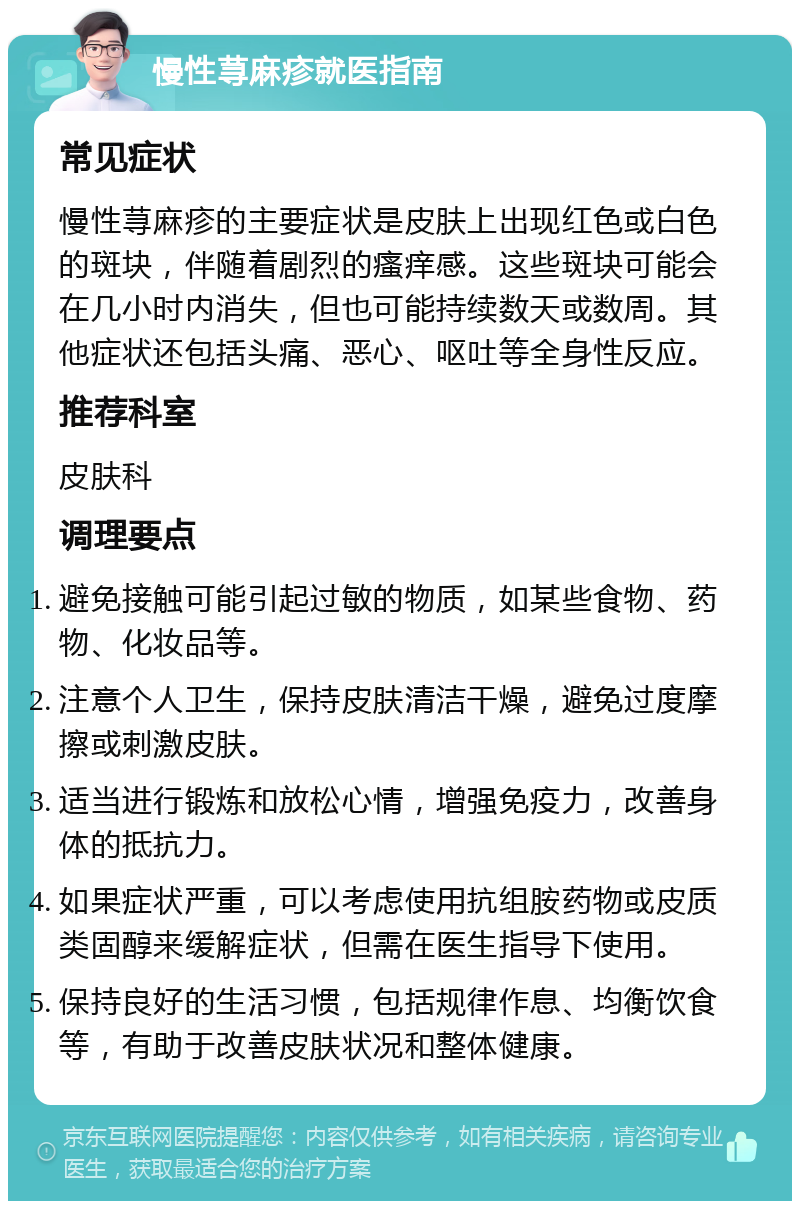 慢性荨麻疹就医指南 常见症状 慢性荨麻疹的主要症状是皮肤上出现红色或白色的斑块，伴随着剧烈的瘙痒感。这些斑块可能会在几小时内消失，但也可能持续数天或数周。其他症状还包括头痛、恶心、呕吐等全身性反应。 推荐科室 皮肤科 调理要点 避免接触可能引起过敏的物质，如某些食物、药物、化妆品等。 注意个人卫生，保持皮肤清洁干燥，避免过度摩擦或刺激皮肤。 适当进行锻炼和放松心情，增强免疫力，改善身体的抵抗力。 如果症状严重，可以考虑使用抗组胺药物或皮质类固醇来缓解症状，但需在医生指导下使用。 保持良好的生活习惯，包括规律作息、均衡饮食等，有助于改善皮肤状况和整体健康。