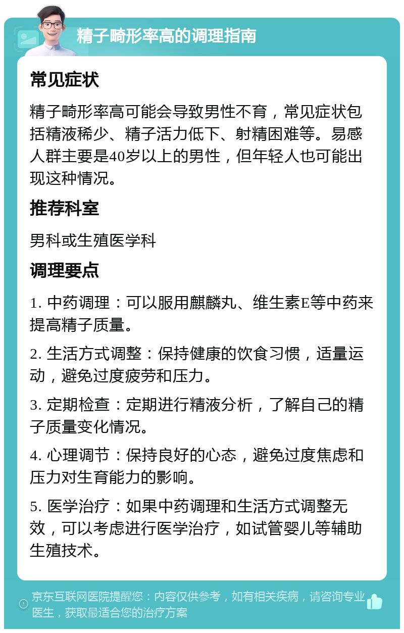 精子畸形率高的调理指南 常见症状 精子畸形率高可能会导致男性不育，常见症状包括精液稀少、精子活力低下、射精困难等。易感人群主要是40岁以上的男性，但年轻人也可能出现这种情况。 推荐科室 男科或生殖医学科 调理要点 1. 中药调理：可以服用麒麟丸、维生素E等中药来提高精子质量。 2. 生活方式调整：保持健康的饮食习惯，适量运动，避免过度疲劳和压力。 3. 定期检查：定期进行精液分析，了解自己的精子质量变化情况。 4. 心理调节：保持良好的心态，避免过度焦虑和压力对生育能力的影响。 5. 医学治疗：如果中药调理和生活方式调整无效，可以考虑进行医学治疗，如试管婴儿等辅助生殖技术。