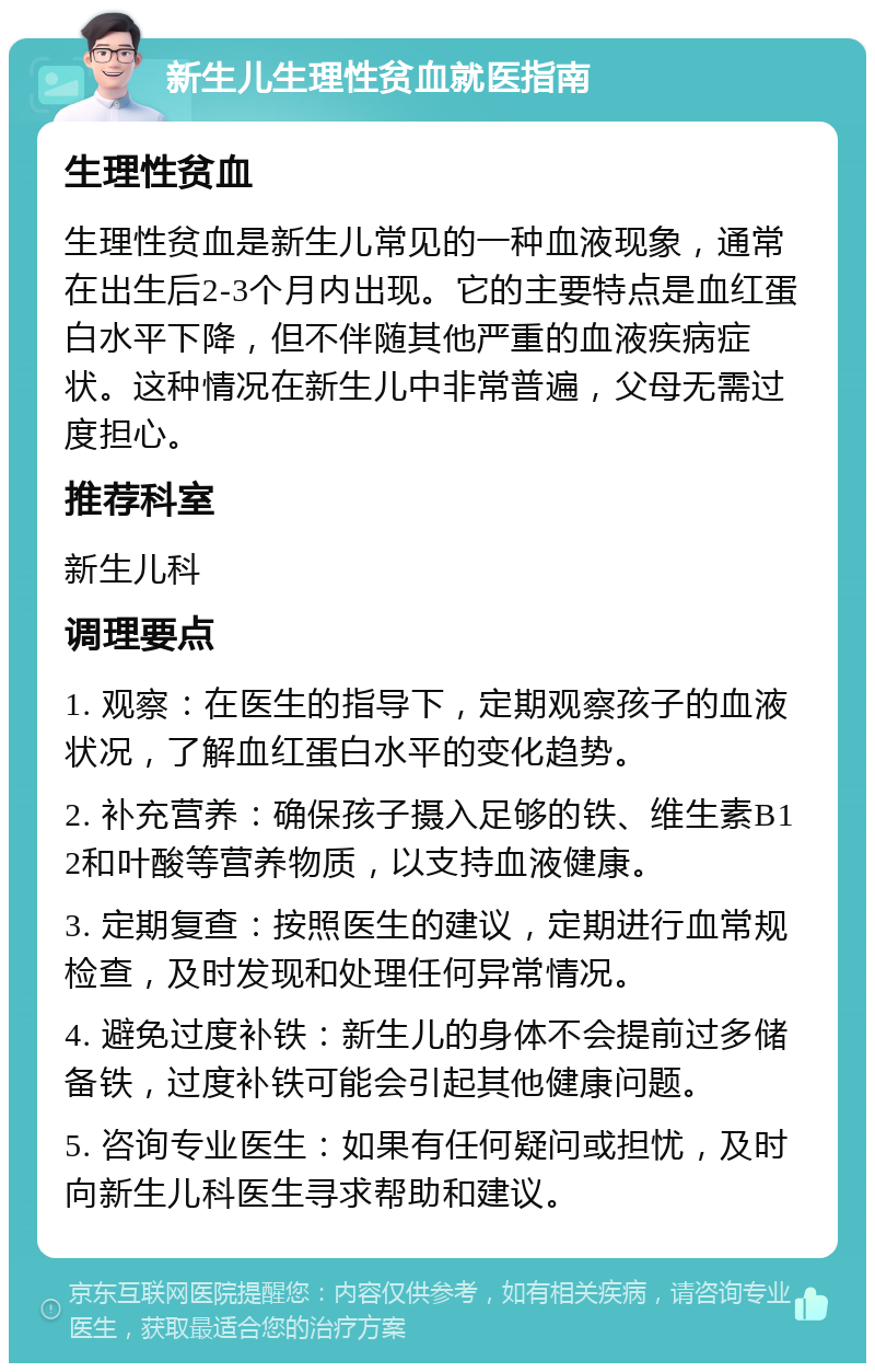 新生儿生理性贫血就医指南 生理性贫血 生理性贫血是新生儿常见的一种血液现象，通常在出生后2-3个月内出现。它的主要特点是血红蛋白水平下降，但不伴随其他严重的血液疾病症状。这种情况在新生儿中非常普遍，父母无需过度担心。 推荐科室 新生儿科 调理要点 1. 观察：在医生的指导下，定期观察孩子的血液状况，了解血红蛋白水平的变化趋势。 2. 补充营养：确保孩子摄入足够的铁、维生素B12和叶酸等营养物质，以支持血液健康。 3. 定期复查：按照医生的建议，定期进行血常规检查，及时发现和处理任何异常情况。 4. 避免过度补铁：新生儿的身体不会提前过多储备铁，过度补铁可能会引起其他健康问题。 5. 咨询专业医生：如果有任何疑问或担忧，及时向新生儿科医生寻求帮助和建议。