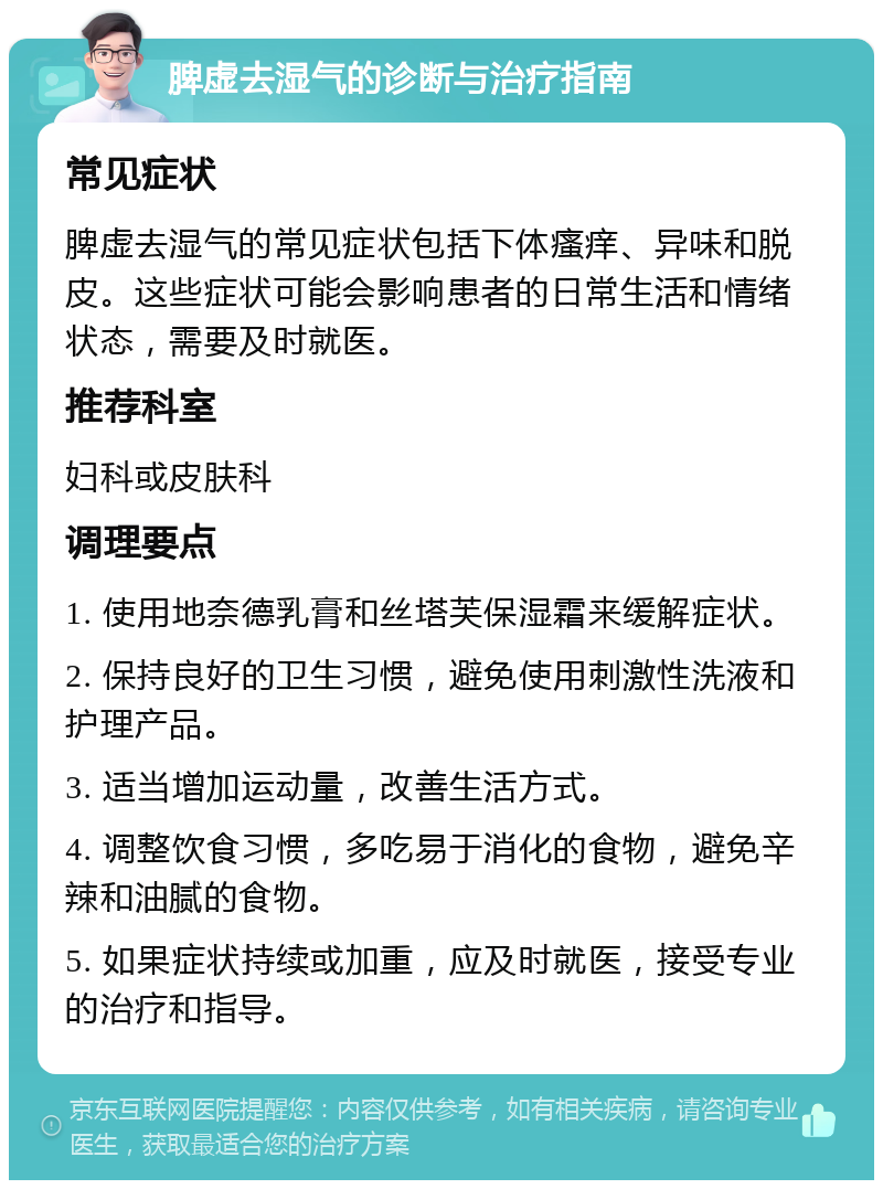 脾虚去湿气的诊断与治疗指南 常见症状 脾虚去湿气的常见症状包括下体瘙痒、异味和脱皮。这些症状可能会影响患者的日常生活和情绪状态，需要及时就医。 推荐科室 妇科或皮肤科 调理要点 1. 使用地奈德乳膏和丝塔芙保湿霜来缓解症状。 2. 保持良好的卫生习惯，避免使用刺激性洗液和护理产品。 3. 适当增加运动量，改善生活方式。 4. 调整饮食习惯，多吃易于消化的食物，避免辛辣和油腻的食物。 5. 如果症状持续或加重，应及时就医，接受专业的治疗和指导。