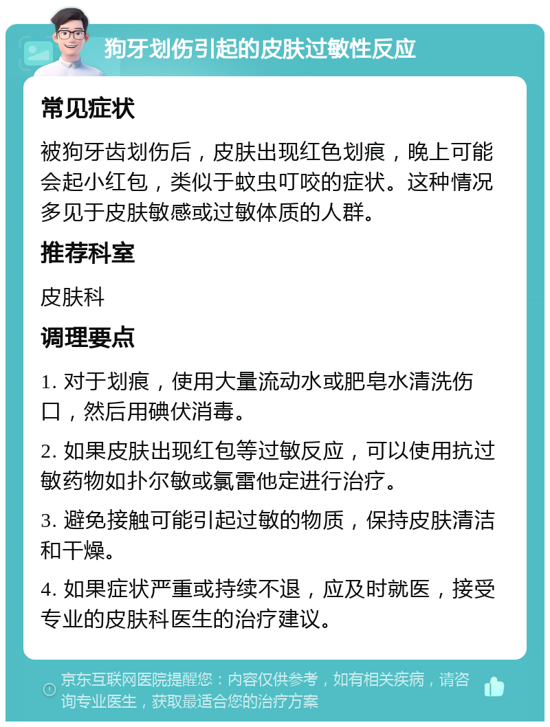 狗牙划伤引起的皮肤过敏性反应 常见症状 被狗牙齿划伤后，皮肤出现红色划痕，晚上可能会起小红包，类似于蚊虫叮咬的症状。这种情况多见于皮肤敏感或过敏体质的人群。 推荐科室 皮肤科 调理要点 1. 对于划痕，使用大量流动水或肥皂水清洗伤口，然后用碘伏消毒。 2. 如果皮肤出现红包等过敏反应，可以使用抗过敏药物如扑尔敏或氯雷他定进行治疗。 3. 避免接触可能引起过敏的物质，保持皮肤清洁和干燥。 4. 如果症状严重或持续不退，应及时就医，接受专业的皮肤科医生的治疗建议。