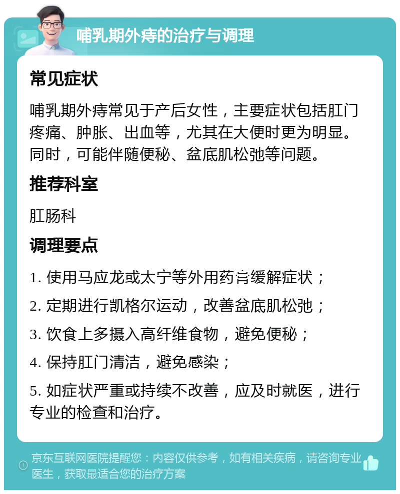 哺乳期外痔的治疗与调理 常见症状 哺乳期外痔常见于产后女性，主要症状包括肛门疼痛、肿胀、出血等，尤其在大便时更为明显。同时，可能伴随便秘、盆底肌松弛等问题。 推荐科室 肛肠科 调理要点 1. 使用马应龙或太宁等外用药膏缓解症状； 2. 定期进行凯格尔运动，改善盆底肌松弛； 3. 饮食上多摄入高纤维食物，避免便秘； 4. 保持肛门清洁，避免感染； 5. 如症状严重或持续不改善，应及时就医，进行专业的检查和治疗。