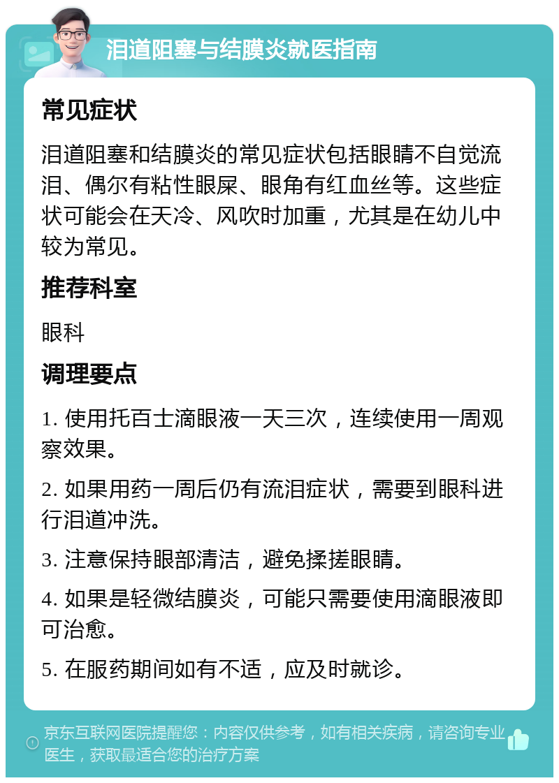 泪道阻塞与结膜炎就医指南 常见症状 泪道阻塞和结膜炎的常见症状包括眼睛不自觉流泪、偶尔有粘性眼屎、眼角有红血丝等。这些症状可能会在天冷、风吹时加重，尤其是在幼儿中较为常见。 推荐科室 眼科 调理要点 1. 使用托百士滴眼液一天三次，连续使用一周观察效果。 2. 如果用药一周后仍有流泪症状，需要到眼科进行泪道冲洗。 3. 注意保持眼部清洁，避免揉搓眼睛。 4. 如果是轻微结膜炎，可能只需要使用滴眼液即可治愈。 5. 在服药期间如有不适，应及时就诊。