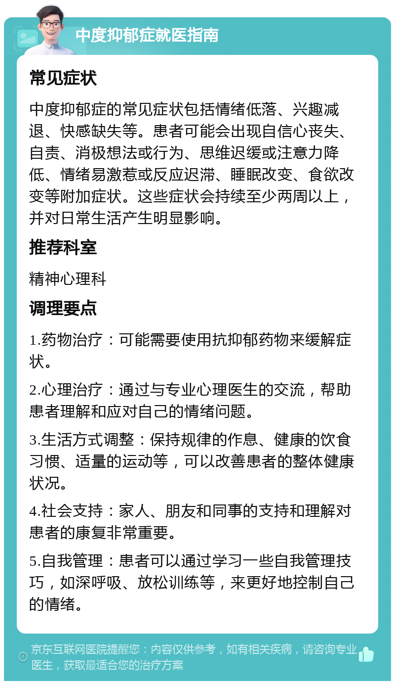 中度抑郁症就医指南 常见症状 中度抑郁症的常见症状包括情绪低落、兴趣减退、快感缺失等。患者可能会出现自信心丧失、自责、消极想法或行为、思维迟缓或注意力降低、情绪易激惹或反应迟滞、睡眠改变、食欲改变等附加症状。这些症状会持续至少两周以上，并对日常生活产生明显影响。 推荐科室 精神心理科 调理要点 1.药物治疗：可能需要使用抗抑郁药物来缓解症状。 2.心理治疗：通过与专业心理医生的交流，帮助患者理解和应对自己的情绪问题。 3.生活方式调整：保持规律的作息、健康的饮食习惯、适量的运动等，可以改善患者的整体健康状况。 4.社会支持：家人、朋友和同事的支持和理解对患者的康复非常重要。 5.自我管理：患者可以通过学习一些自我管理技巧，如深呼吸、放松训练等，来更好地控制自己的情绪。