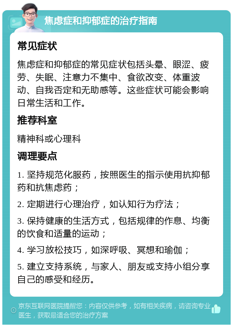 焦虑症和抑郁症的治疗指南 常见症状 焦虑症和抑郁症的常见症状包括头晕、眼涩、疲劳、失眠、注意力不集中、食欲改变、体重波动、自我否定和无助感等。这些症状可能会影响日常生活和工作。 推荐科室 精神科或心理科 调理要点 1. 坚持规范化服药，按照医生的指示使用抗抑郁药和抗焦虑药； 2. 定期进行心理治疗，如认知行为疗法； 3. 保持健康的生活方式，包括规律的作息、均衡的饮食和适量的运动； 4. 学习放松技巧，如深呼吸、冥想和瑜伽； 5. 建立支持系统，与家人、朋友或支持小组分享自己的感受和经历。