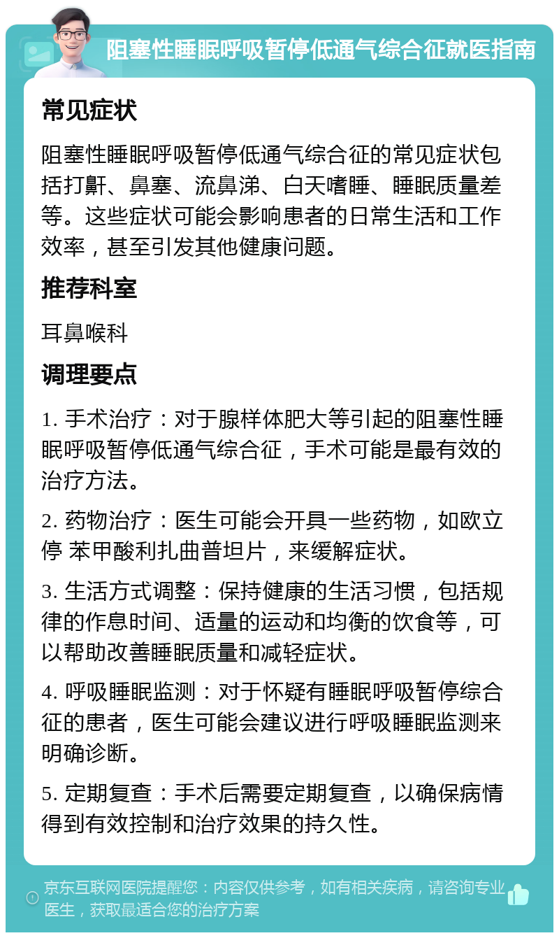 阻塞性睡眠呼吸暂停低通气综合征就医指南 常见症状 阻塞性睡眠呼吸暂停低通气综合征的常见症状包括打鼾、鼻塞、流鼻涕、白天嗜睡、睡眠质量差等。这些症状可能会影响患者的日常生活和工作效率，甚至引发其他健康问题。 推荐科室 耳鼻喉科 调理要点 1. 手术治疗：对于腺样体肥大等引起的阻塞性睡眠呼吸暂停低通气综合征，手术可能是最有效的治疗方法。 2. 药物治疗：医生可能会开具一些药物，如欧立停 苯甲酸利扎曲普坦片，来缓解症状。 3. 生活方式调整：保持健康的生活习惯，包括规律的作息时间、适量的运动和均衡的饮食等，可以帮助改善睡眠质量和减轻症状。 4. 呼吸睡眠监测：对于怀疑有睡眠呼吸暂停综合征的患者，医生可能会建议进行呼吸睡眠监测来明确诊断。 5. 定期复查：手术后需要定期复查，以确保病情得到有效控制和治疗效果的持久性。